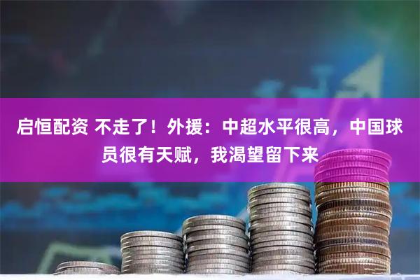 启恒配资 不走了！外援：中超水平很高，中国球员很有天赋，我渴望留下来