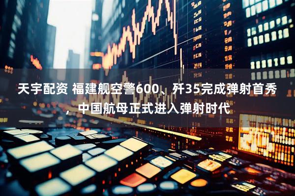 天宇配资 福建舰空警600、歼35完成弹射首秀，中国航母正式进入弹射时代