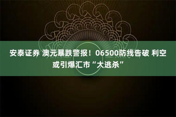 安泰证券 澳元暴跌警报！06500防线告破 利空或引爆汇市“大逃杀”