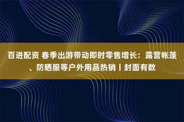百进配资 春季出游带动即时零售增长：露营帐篷、防晒服等户外用品热销丨封面有数