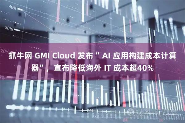 抓牛网 GMI Cloud 发布“ AI 应用构建成本计算器”，宣布降低海外 IT 成本超40%