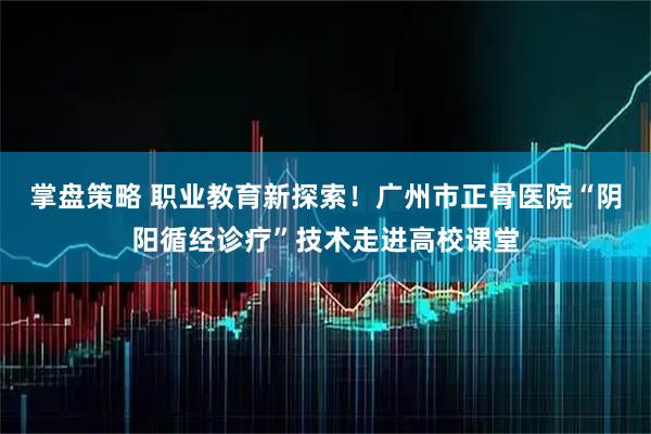 掌盘策略 职业教育新探索！广州市正骨医院“阴阳循经诊疗”技术走进高校课堂