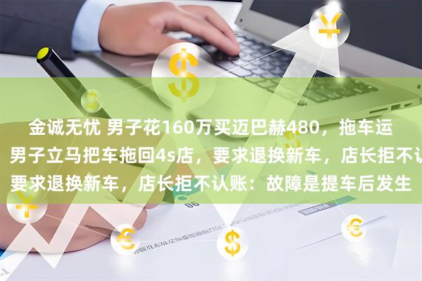 金诚无忧 男子花160万买迈巴赫480，拖车运回江苏发现车门锁故障，男子立马把车拖回4s店，要求退换新车，店长拒不认账：故障是提车后发生