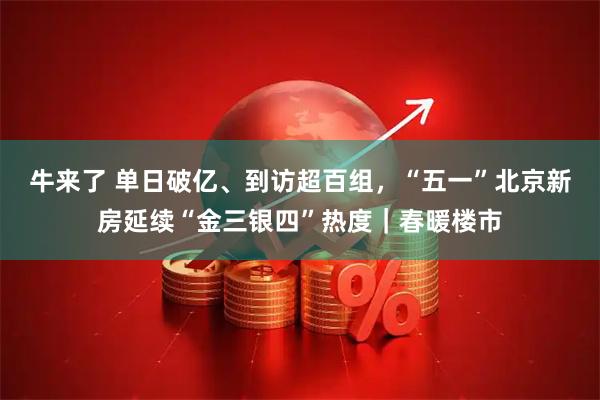 牛来了 单日破亿、到访超百组，“五一”北京新房延续“金三银四”热度｜春暖楼市