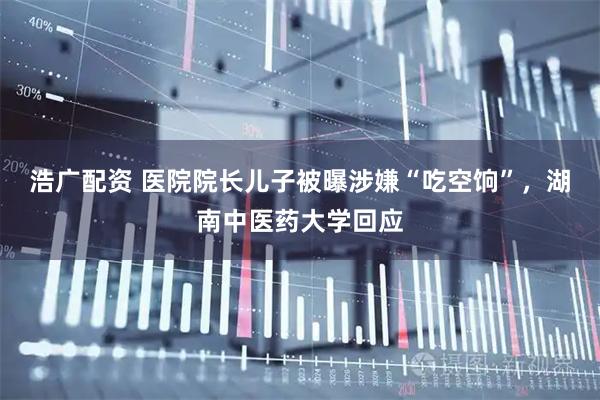 浩广配资 医院院长儿子被曝涉嫌“吃空饷”，湖南中医药大学回应