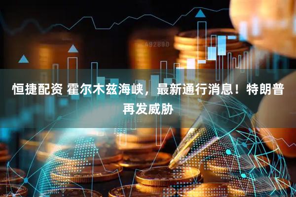 恒捷配资 霍尔木兹海峡，最新通行消息！特朗普再发威胁
