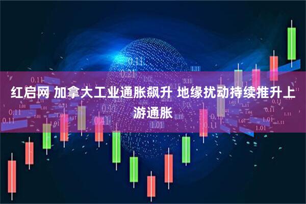 红启网 加拿大工业通胀飙升 地缘扰动持续推升上游通胀