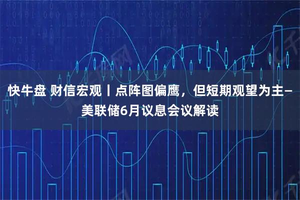 快牛盘 财信宏观丨点阵图偏鹰，但短期观望为主—美联储6月议息会议解读