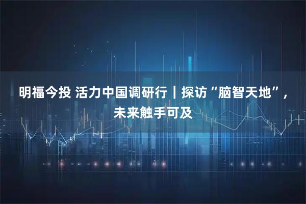明福今投 活力中国调研行｜探访“脑智天地”，未来触手可及