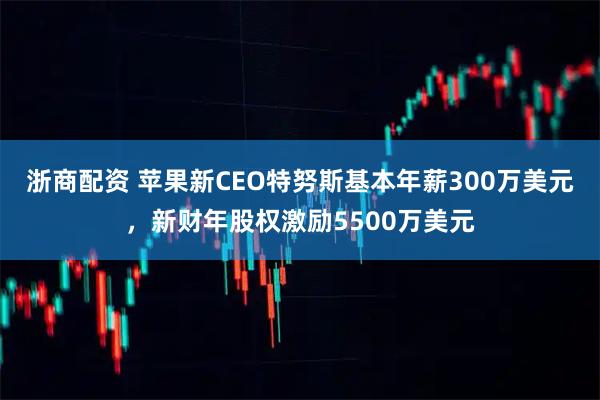 浙商配资 苹果新CEO特努斯基本年薪300万美元，新财年股权激励5500万美元